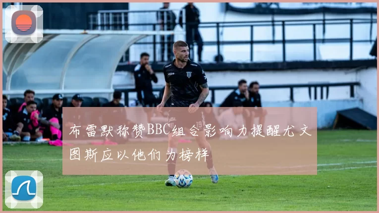 布雷默称赞BBC组合影响力提醒尤文图斯应以他们为榜样