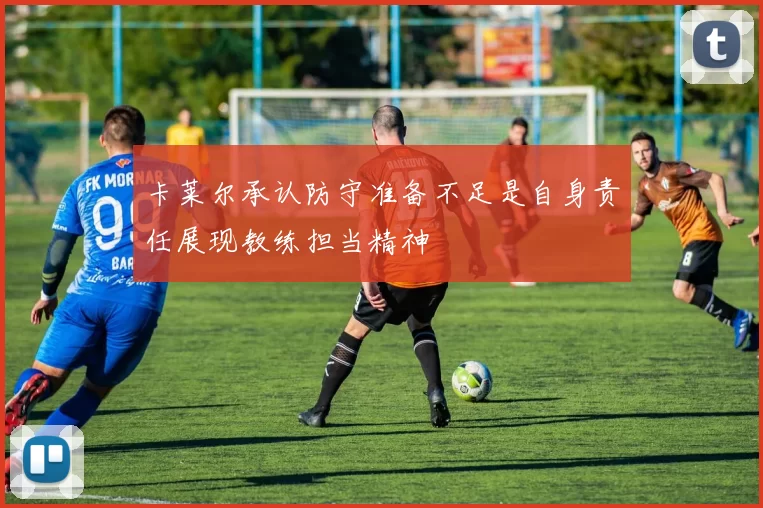 卡莱尔承认防守准备不足是自身责任展现教练担当精神