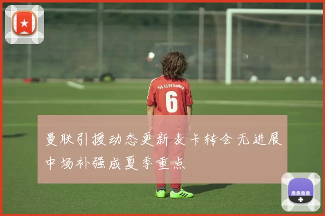 曼联引援动态更新麦卡转会无进展中场补强成夏季重点