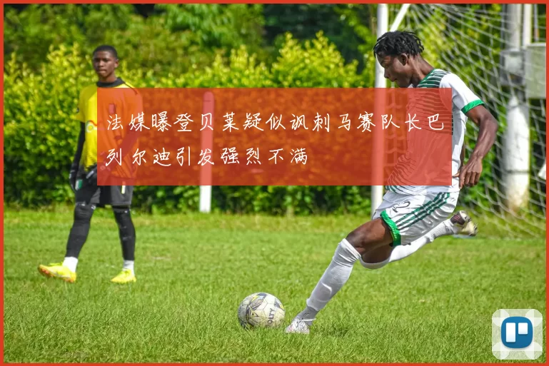 法媒曝登贝莱疑似讽刺马赛队长巴列尔迪引发强烈不满