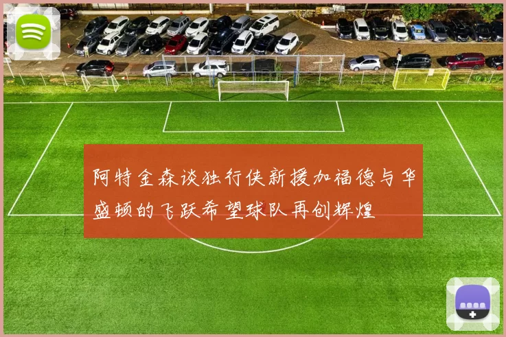 阿特金森谈独行侠新援加福德与华盛顿的飞跃希望球队再创辉煌