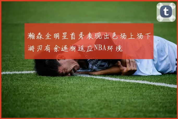 瀚森全明星首秀表现出色场上场下游刃有余逐渐适应NBA环境