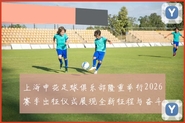 上海申花足球俱乐部隆重举行2026赛季出征仪式展现全新征程与奋斗目标