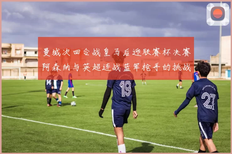 曼城次回合战皇马后迎联赛杯决赛阿森纳与英超连战蓝军枪手的挑战