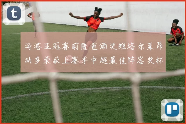 海港亚冠赛前隆重颁奖维塔尔莱昂纳多荣获上赛季中超最佳阵容奖杯