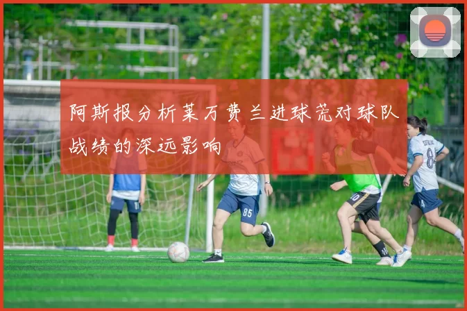 阿斯报分析莱万费兰进球荒对球队战绩的深远影响
