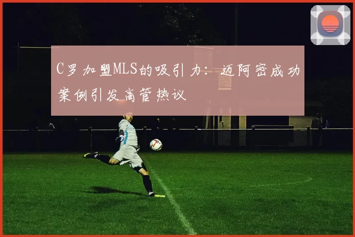 C罗加盟MLS的吸引力：迈阿密成功案例引发高管热议