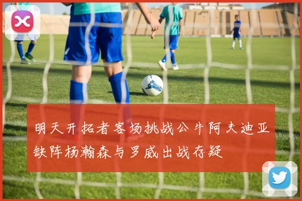 明天开拓者客场挑战公牛阿夫迪亚缺阵杨瀚森与罗威出战存疑