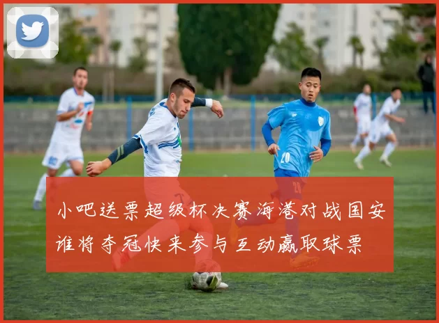 小吧送票超级杯决赛海港对战国安谁将夺冠快来参与互动赢取球票