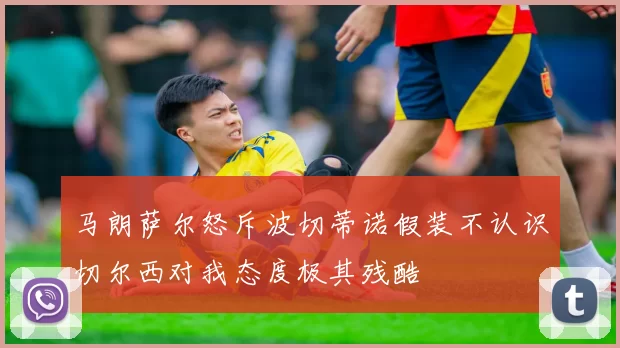 马朗萨尔怒斥波切蒂诺假装不认识切尔西对我态度极其残酷