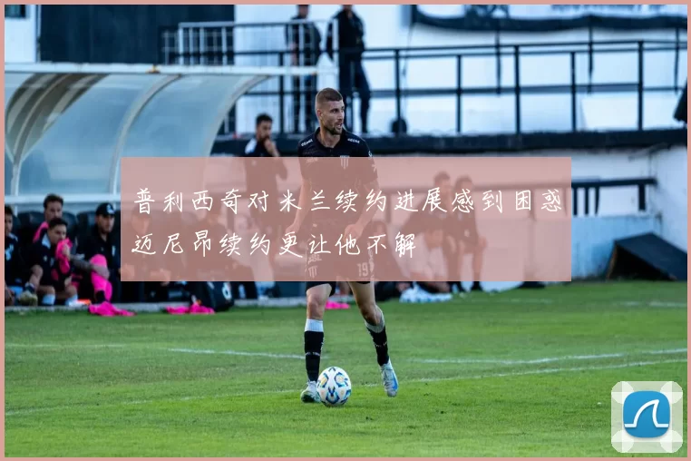 普利西奇对米兰续约进展感到困惑迈尼昂续约更让他不解