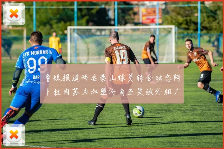 鲁媒报道两名泰山球员转会动态阿卜杜肉苏力加盟河南王昊斌外租广州豹