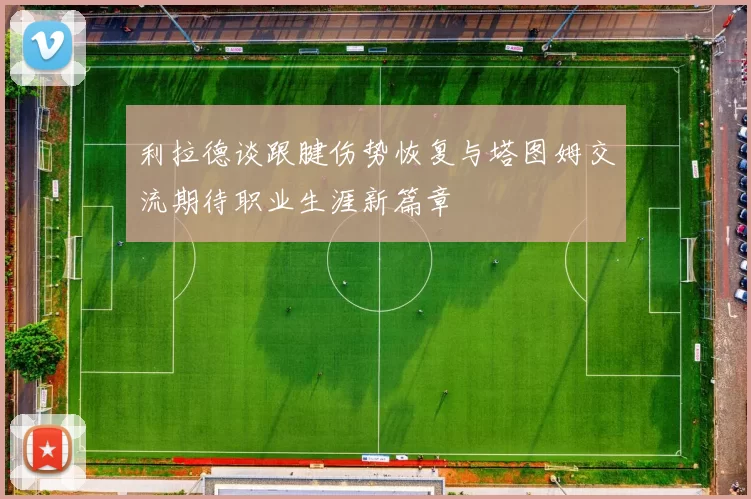 利拉德谈跟腱伤势恢复与塔图姆交流期待职业生涯新篇章