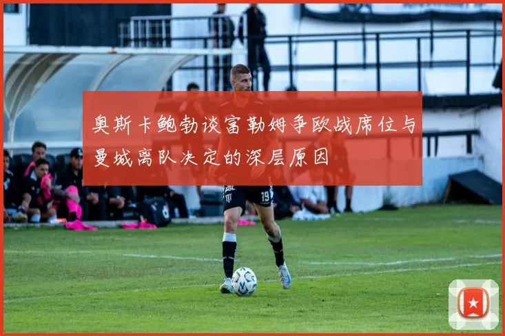 奥斯卡鲍勃谈富勒姆争欧战席位与曼城离队决定的深层原因