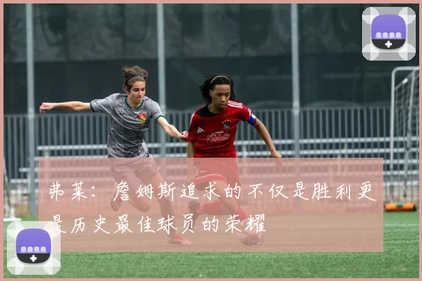 弗莱：詹姆斯追求的不仅是胜利更是历史最佳球员的荣耀