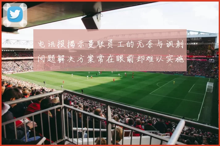 电讯报揭示曼联员工的无奈与讽刺问题解决方案常在眼前却难以实施